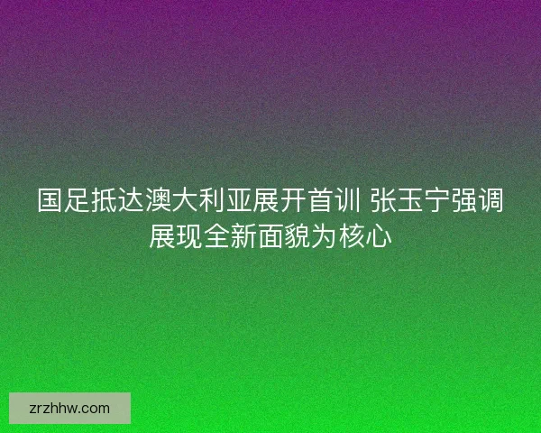 国足抵达澳大利亚展开首训 张玉宁强调展现全新面貌为核心