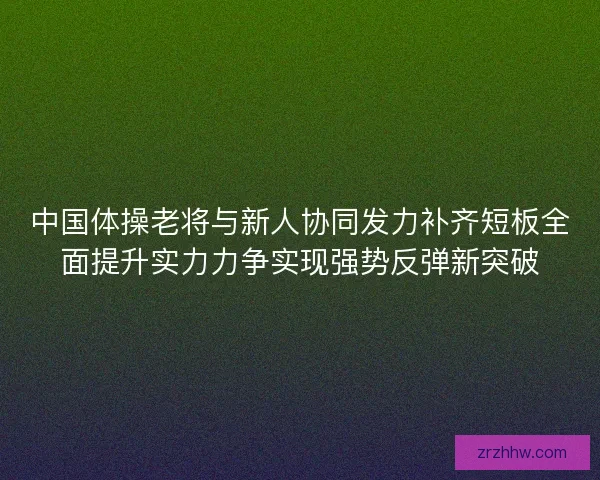 中国体操老将与新人协同发力补齐短板全面提升实力力争实现强势反弹新突破